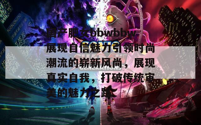 国产肥女bbwbbw展现自信魅力引领时尚潮流的崭新风尚，展现真实自我，打破传统审美的魅力之路