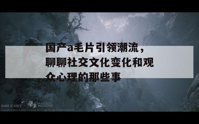 国产a毛片引领潮流，聊聊社交文化变化和观众心理的那些事