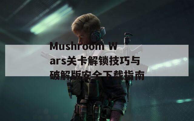 Mushroom Wars关卡解锁技巧与破解版安全下载指南