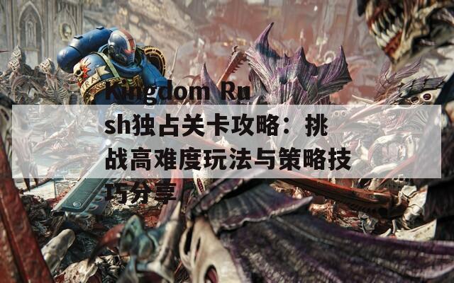 Kingdom Rush独占关卡攻略：挑战高难度玩法与策略技巧分享