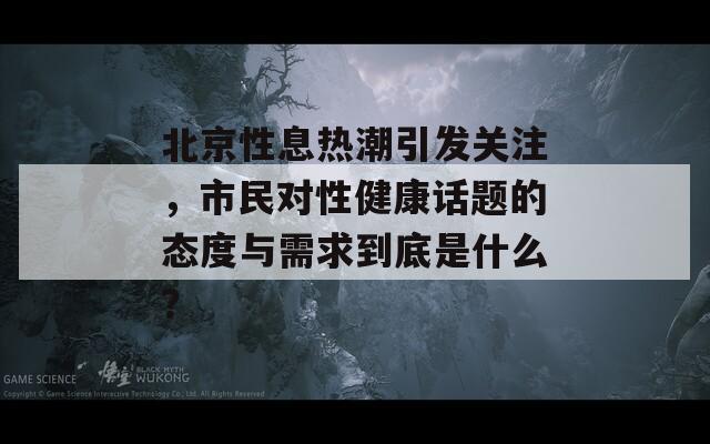 北京性息热潮引发关注，市民对性健康话题的态度与需求到底是什么？