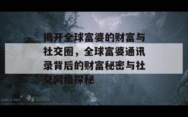 揭开全球富婆的财富与社交圈，全球富婆通讯录背后的财富秘密与社交网络探秘