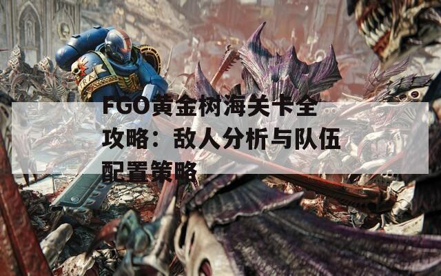 FGO黄金树海关卡全攻略：敌人分析与队伍配置策略