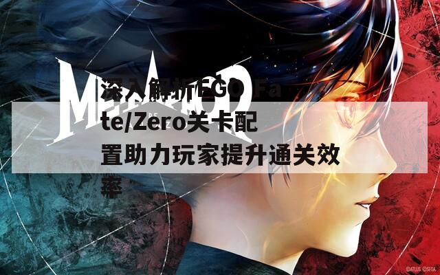 深入解析FGO Fate/Zero关卡配置助力玩家提升通关效率