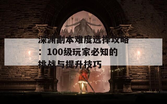 深渊副本难度选择攻略：100级玩家必知的挑战与提升技巧