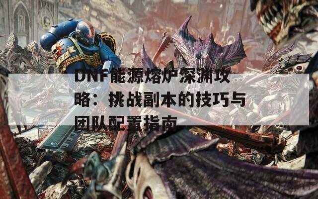 DNF能源熔炉深渊攻略：挑战副本的技巧与团队配置指南