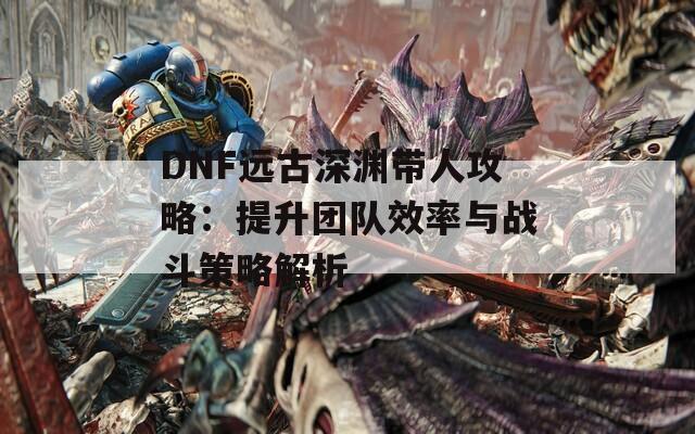 DNF远古深渊带人攻略：提升团队效率与战斗策略解析