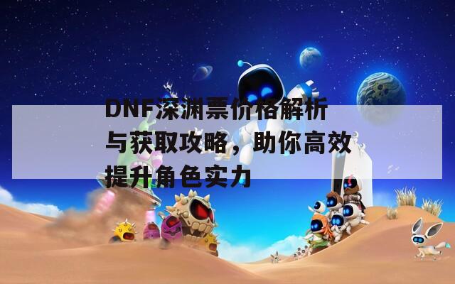 DNF深渊票价格解析与获取攻略，助你高效提升角色实力