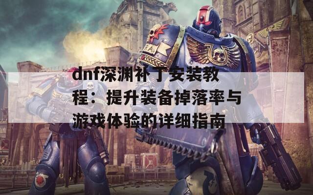 dnf深渊补丁安装教程：提升装备掉落率与游戏体验的详细指南