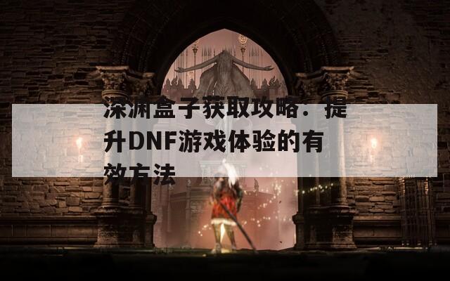 深渊盒子获取攻略：提升DNF游戏体验的有效方法