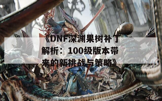 《DNF深渊果树补丁解析：100级版本带来的新挑战与策略》