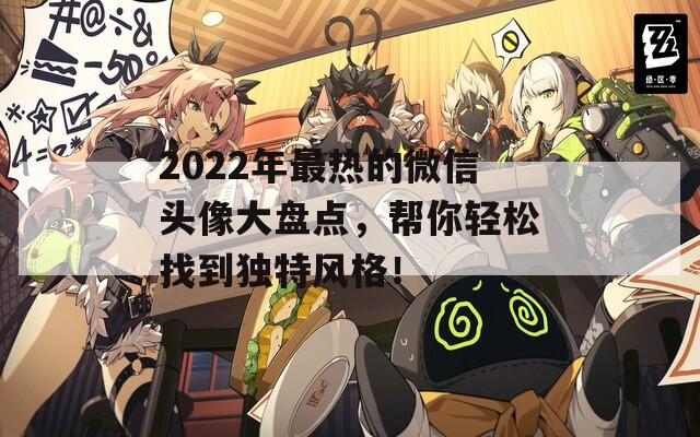 2022年最热的微信头像大盘点，帮你轻松找到独特风格！