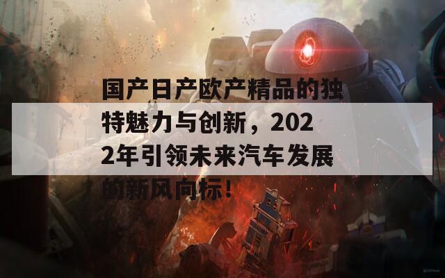 国产日产欧产精品的独特魅力与创新，2022年引领未来汽车发展的新风向标！