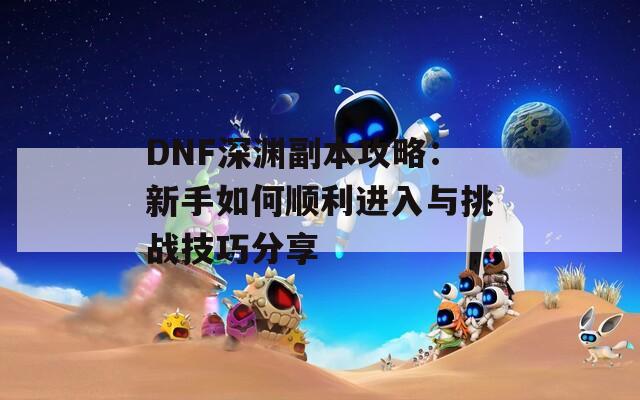 DNF深渊副本攻略：新手如何顺利进入与挑战技巧分享