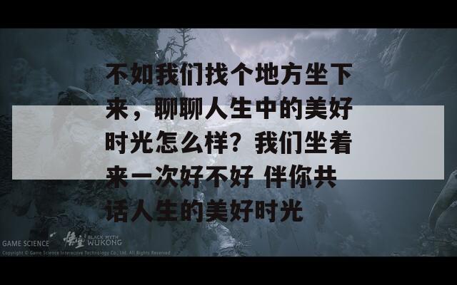 不如我们找个地方坐下来，聊聊人生中的美好时光怎么样？我们坐着来一次好不好 伴你共话人生的美好时光