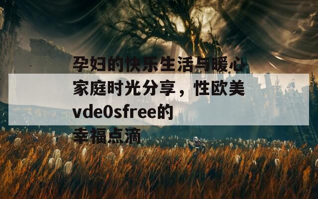 孕妇的快乐生活与暖心家庭时光分享，性欧美vde0sfree的幸福点滴