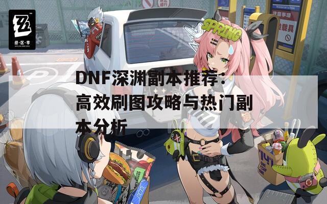 DNF深渊副本推荐：高效刷图攻略与热门副本分析