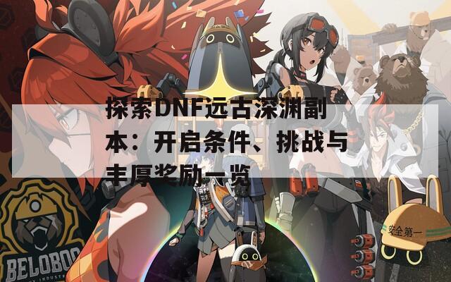 探索DNF远古深渊副本：开启条件、挑战与丰厚奖励一览