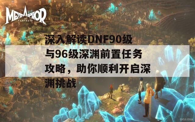 深入解读DNF90级与96级深渊前置任务攻略，助你顺利开启深渊挑战