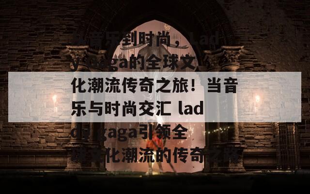 从音乐到时尚，Lady Gaga的全球文化潮流传奇之旅！当音乐与时尚交汇 laddy gaga引领全球文化潮流的传奇之路