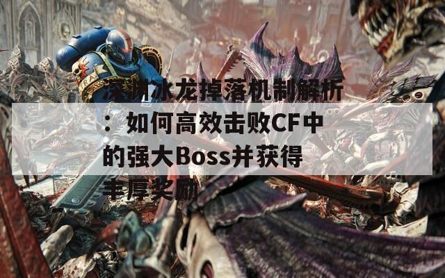 深渊冰龙掉落机制解析：如何高效击败CF中的强大Boss并获得丰厚奖励