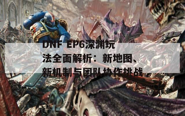 DNF EP6深渊玩法全面解析：新地图、新机制与团队协作挑战