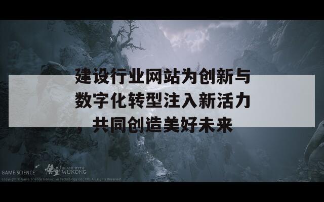 建设行业网站为创新与数字化转型注入新活力，共同创造美好未来