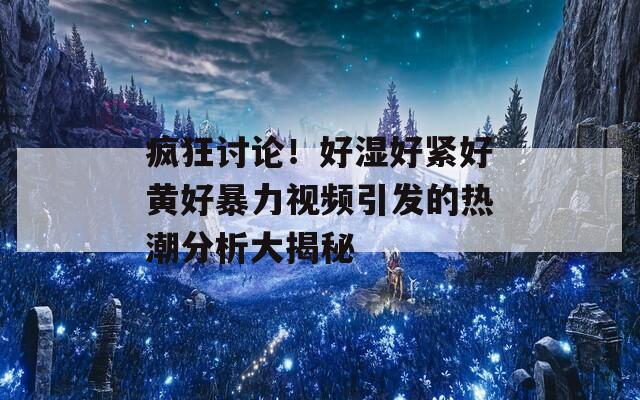 疯狂讨论！好湿好紧好黄好暴力视频引发的热潮分析大揭秘