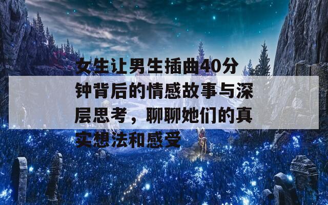 女生让男生插曲40分钟背后的情感故事与深层思考，聊聊她们的真实想法和感受