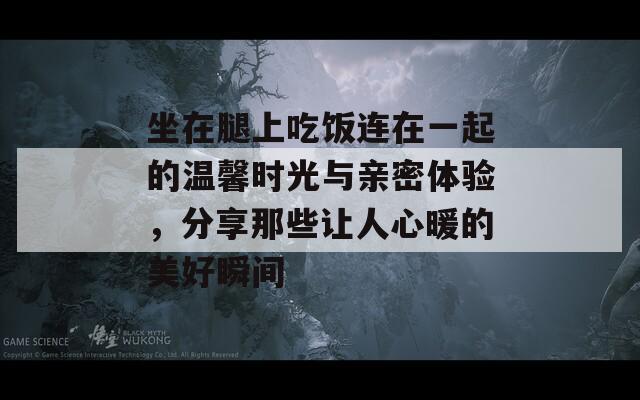 坐在腿上吃饭连在一起的温馨时光与亲密体验，分享那些让人心暖的美好瞬间