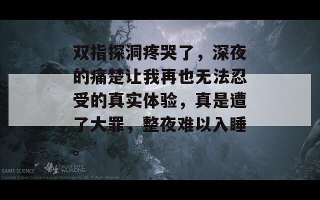 双指探洞疼哭了，深夜的痛楚让我再也无法忍受的真实体验，真是遭了大罪，整夜难以入睡。