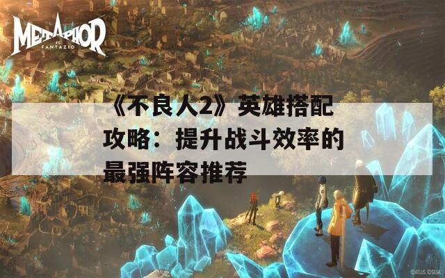 《不良人2》英雄搭配攻略：提升战斗效率的最强阵容推荐