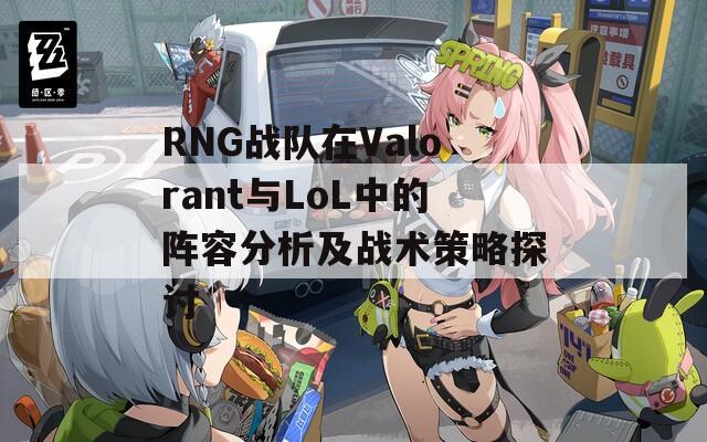 RNG战队在Valorant与LoL中的阵容分析及战术策略探讨