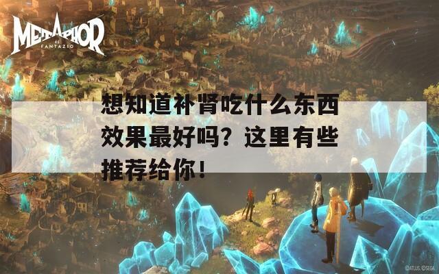 想知道补肾吃什么东西效果最好吗？这里有些推荐给你！