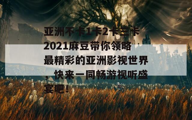 亚洲不卡1卡2卡三卡2021麻豆带你领略最精彩的亚洲影视世界，快来一同畅游视听盛宴吧！