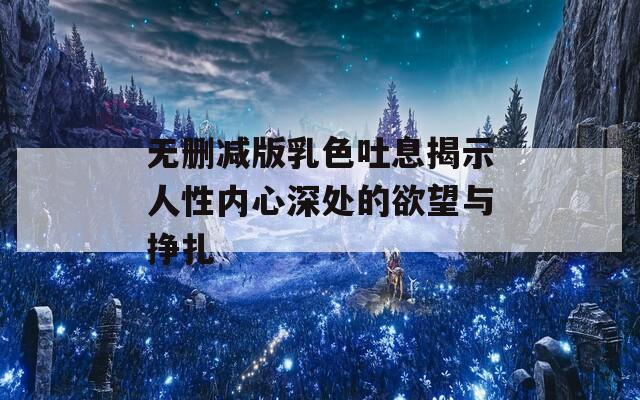 无删减版乳色吐息揭示人性内心深处的欲望与挣扎