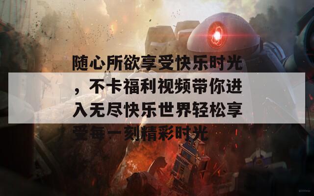 随心所欲享受快乐时光，不卡福利视频带你进入无尽快乐世界轻松享受每一刻精彩时光