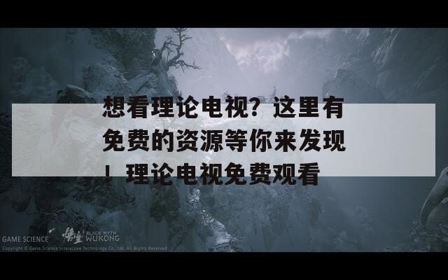 想看理论电视？这里有免费的资源等你来发现！理论电视免费观看