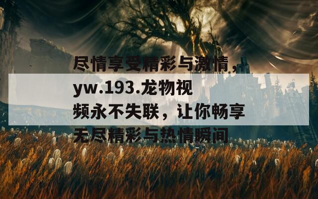 尽情享受精彩与激情，yw.193.龙物视频永不失联，让你畅享无尽精彩与热情瞬间