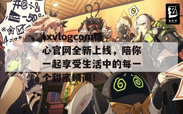 txvlogcom糖心官网全新上线，陪你一起享受生活中的每一个甜蜜瞬间！