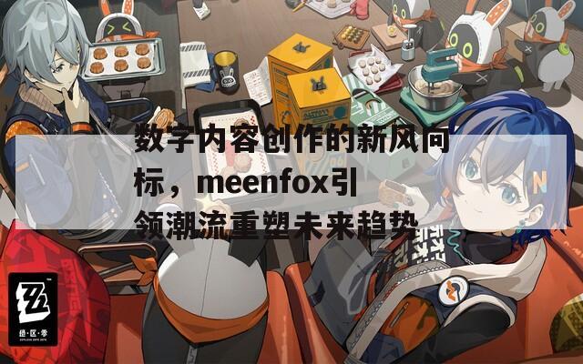 数字内容创作的新风向标，meenfox引领潮流重塑未来趋势