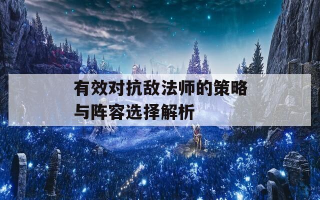 有效对抗敌法师的策略与阵容选择解析