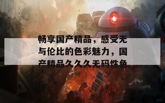 畅享国产精品，感受无与伦比的色彩魅力，国产精品久久久无码性色