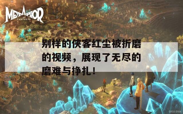 别样的侠客红尘被折磨的视频，展现了无尽的磨难与挣扎！