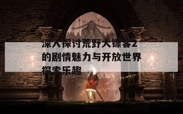 深入探讨荒野大镖客2的剧情魅力与开放世界探索乐趣