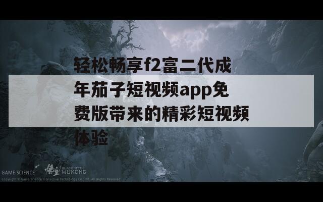 轻松畅享f2富二代成年茄子短视频app免费版带来的精彩短视频体验