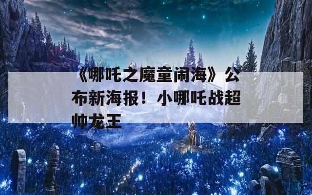 《哪吒之魔童闹海》公布新海报！小哪吒战超帅龙王