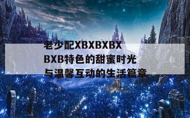 老少配XBXBXBXBXB特色的甜蜜时光与温馨互动的生活篇章