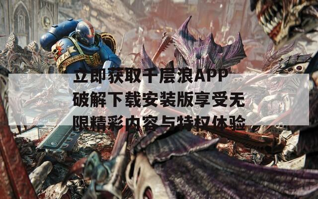 立即获取千层浪APP破解下载安装版享受无限精彩内容与特权体验