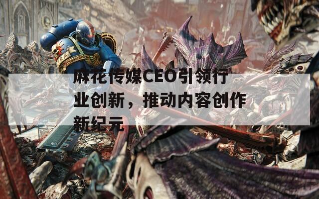 麻花传媒CEO引领行业创新，推动内容创作新纪元